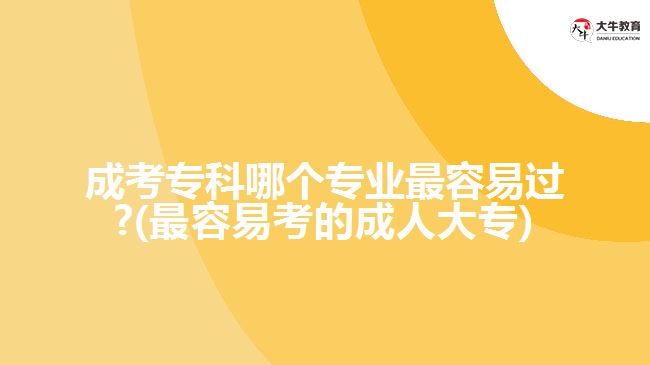 成考专科哪个专业容易过?(容的成人大专)