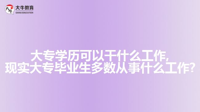 大专学历可以干什么工作,现实大专毕业生多数从事什么工作?