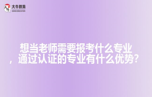 想当老师需要报考什么专业，通过认证的专业有什么优势？
