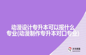 动漫设计专升本可以报什么专业(动漫制作专升本对口专业)