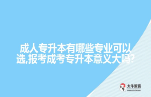 成人专升本有哪些专业可以选,报考成考专升本意义大吗?