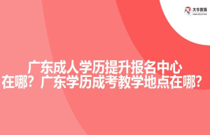 广东成人学历提升报名中心在哪？广东学历成考教学地点在哪？