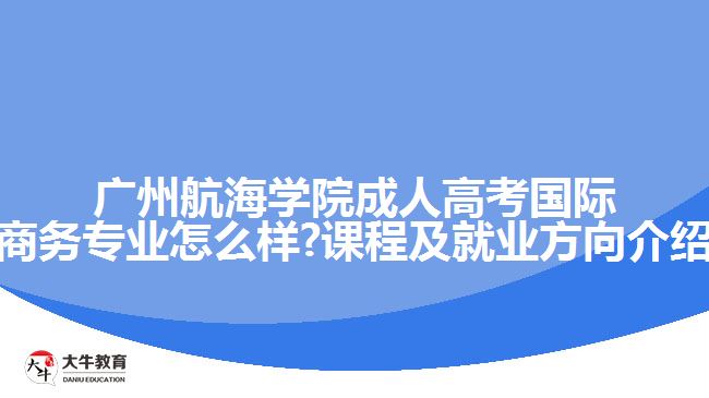 广州航海学院成人高考国际商务专业怎么样?课程及就业方向介绍