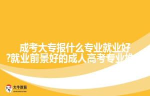 成考大专报什么专业就业好?就业前景好的成人高考专业推荐