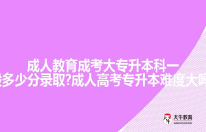 成人教育成考大专升本科一般多少分录取?成人高考专升本难度大吗?