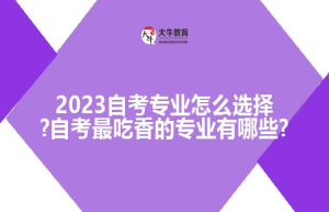 2023自考专业怎么选择?自考吃香的专业有哪些?