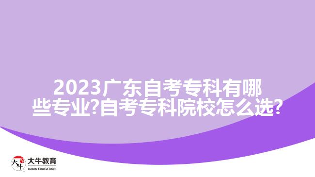 2023广东自考专科有哪些专业?自考专科院校怎么选?