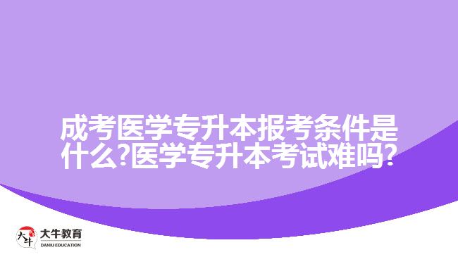 成考医学专升本报考条件是什么?医学专升本考试难吗?