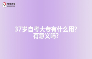37岁自考大专有什么用?有意义吗?