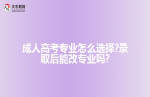 成人高考专业怎么选择?录取后能改专业吗?