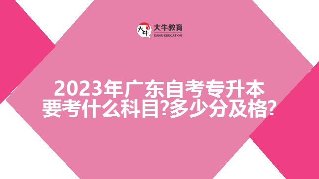 2023年广东自考专升本要考什么科目?多少分及格?