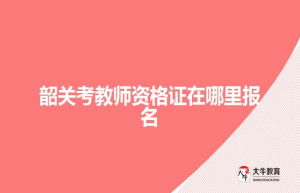 韶关考教师资格证在哪里报名